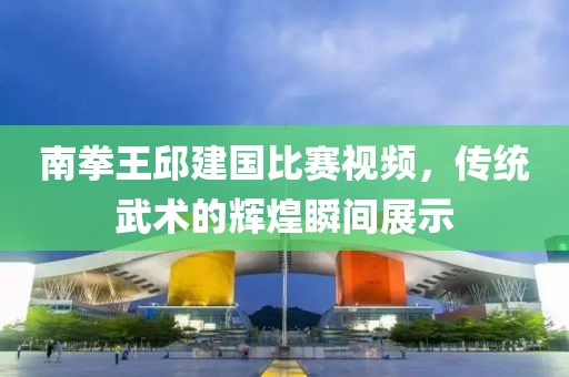 南拳王邱建国比赛视频，传统武术的辉煌瞬间展示