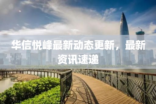 华信悦峰最新动态更新，最新资讯速递