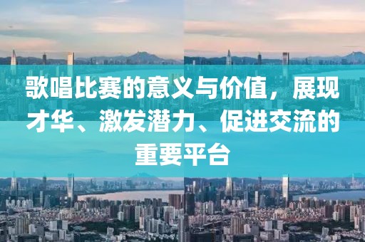 歌唱比赛的意义与价值，展现才华、激发潜力、促进交流的重要平台