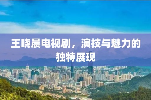 王晓晨电视剧，演技与魅力的独特展现