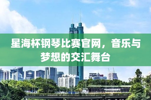 星海杯钢琴比赛官网，音乐与梦想的交汇舞台