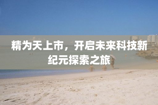 精为天上市，开启未来科技新纪元探索之旅