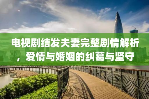 电视剧结发夫妻完整剧情解析，爱情与婚姻的纠葛与坚守