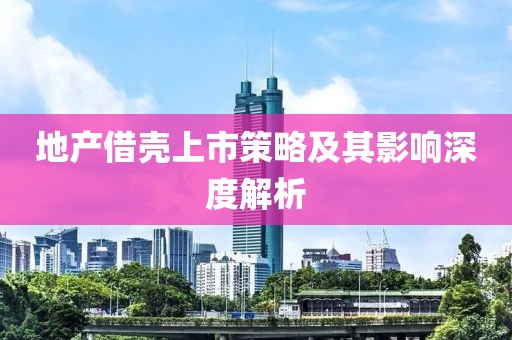 地产借壳上市策略及其影响深度解析