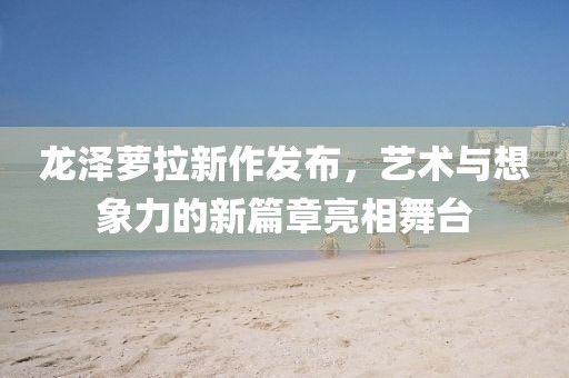 龙泽萝拉新作发布，艺术与想象力的新篇章亮相舞台