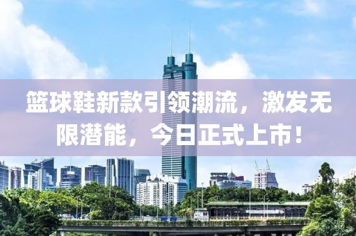 篮球鞋新款引领潮流，激发无限潜能，今日正式上市！
