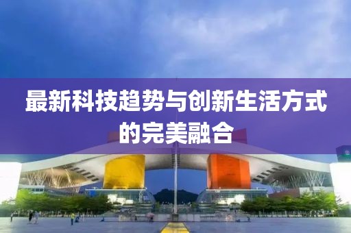 最新科技趋势与创新生活方式的完美融合