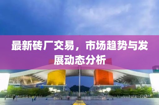 最新砖厂交易，市场趋势与发展动态分析
