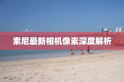 索尼最新相机像素深度解析