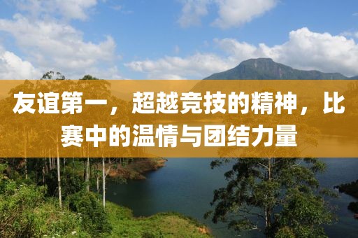 友谊第一，超越竞技的精神，比赛中的温情与团结力量