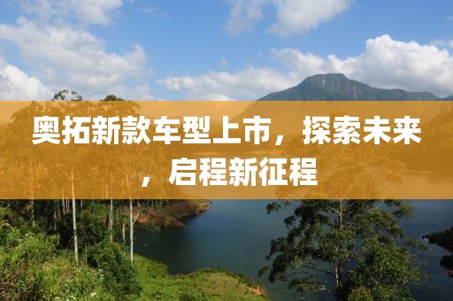 奥拓新款车型上市，探索未来，启程新征程
