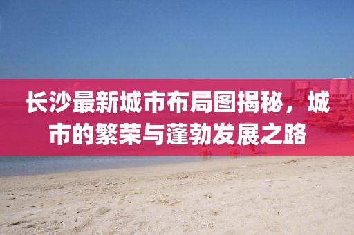 长沙最新城市布局图揭秘，城市的繁荣与蓬勃发展之路
