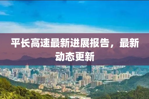 平长高速最新进展报告，最新动态更新