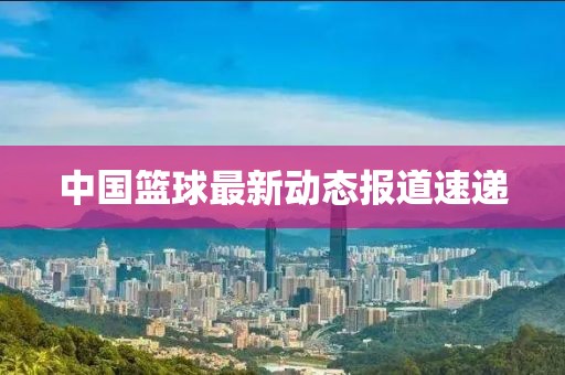 中国篮球最新动态报道速递