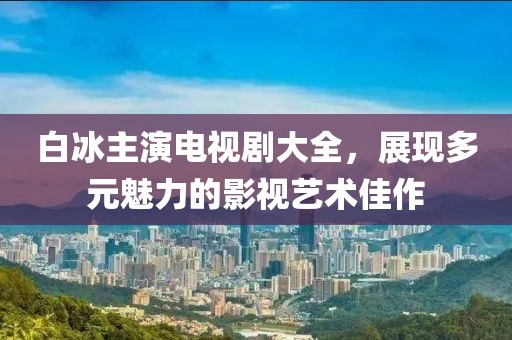 白冰主演电视剧大全，展现多元魅力的影视艺术佳作