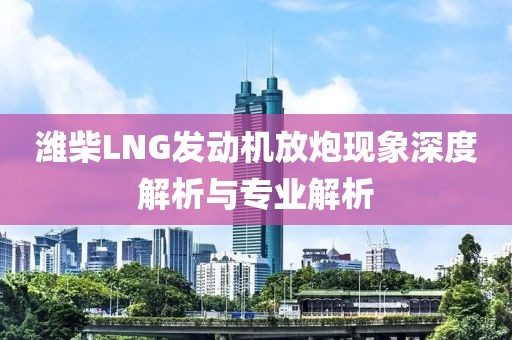 潍柴LNG发动机放炮现象深度解析与专业解析