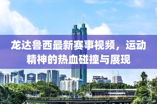 龙达鲁西最新赛事视频，运动精神的热血碰撞与展现