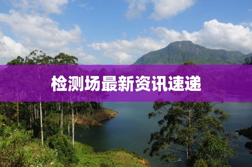 检测场最新资讯速递
