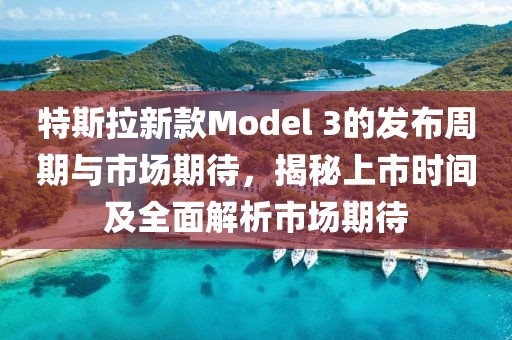 特斯拉新款Model 3的发布周期与市场期待，揭秘上市时间及全面解析市场期待
