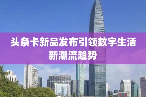 头条卡新品发布引领数字生活新潮流趋势