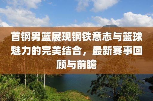 首钢男篮展现钢铁意志与篮球魅力的完美结合，最新赛事回顾与前瞻