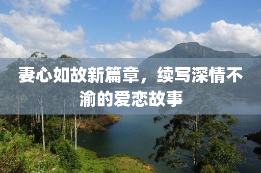 妻心如故新篇章，续写深情不渝的爱恋故事