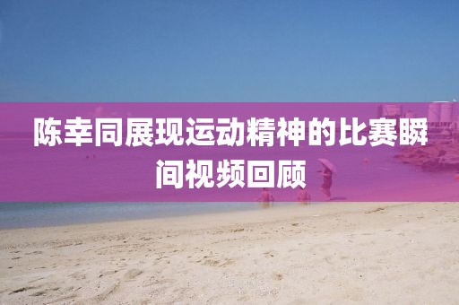 陈幸同展现运动精神的比赛瞬间视频回顾
