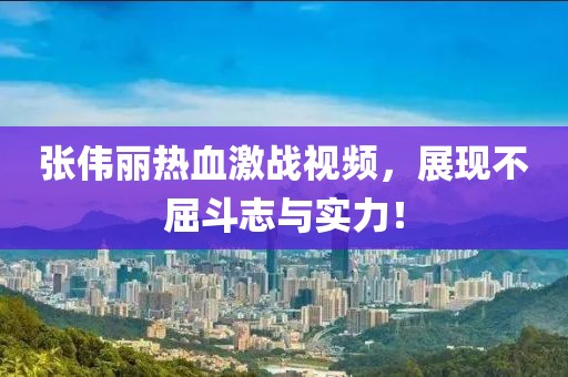 张伟丽热血激战视频，展现不屈斗志与实力！