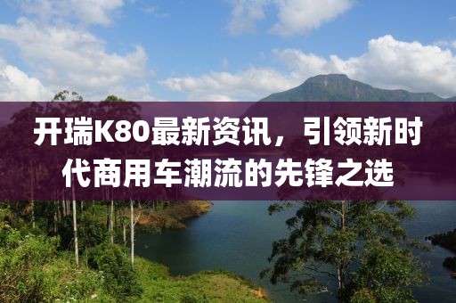 开瑞K80最新资讯，引领新时代商用车潮流的先锋之选