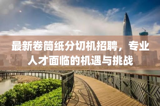 最新卷筒纸分切机招聘，专业人才面临的机遇与挑战
