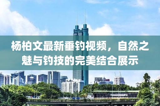 杨柏文最新垂钓视频，自然之魅与钓技的完美结合展示