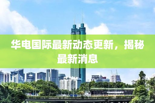 华电国际最新动态更新，揭秘最新消息
