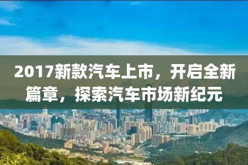 2017新款汽车上市，开启全新篇章，探索汽车市场新纪元