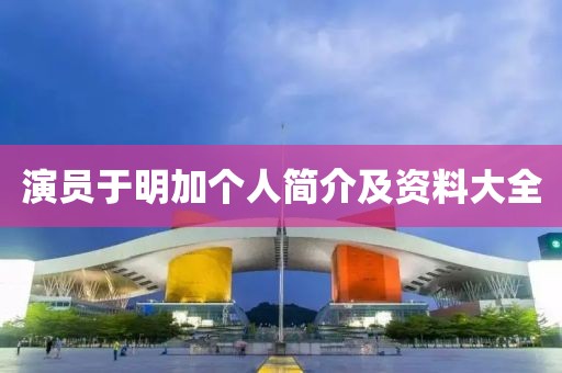 演员于明加个人简介及资料大全