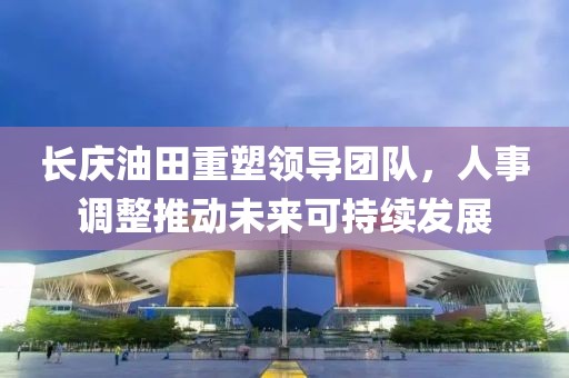 长庆油田重塑领导团队，人事调整推动未来可持续发展