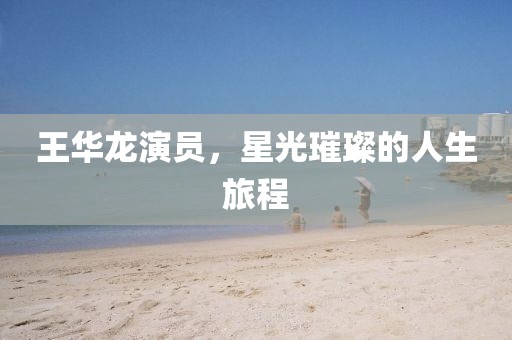 王华龙演员，星光璀璨的人生旅程