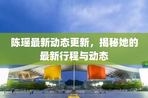 陈瑶最新动态更新，揭秘她的最新行程与动态