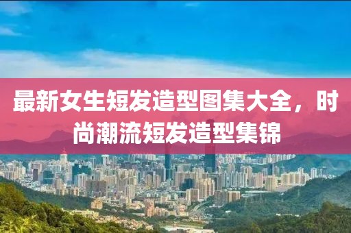 最新女生短发造型图集大全，时尚潮流短发造型集锦