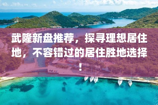 武隆新盘推荐，探寻理想居住地，不容错过的居住胜地选择！