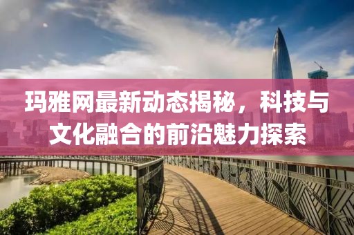 玛雅网最新动态揭秘，科技与文化融合的前沿魅力探索