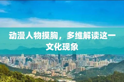 动漫人物摸胸，多维解读这一文化现象