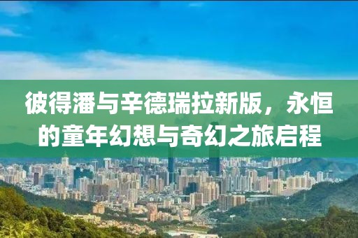 彼得潘与辛德瑞拉新版，永恒的童年幻想与奇幻之旅启程