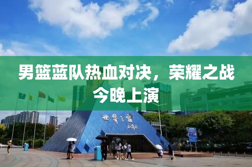 男篮蓝队热血对决，荣耀之战今晚上演