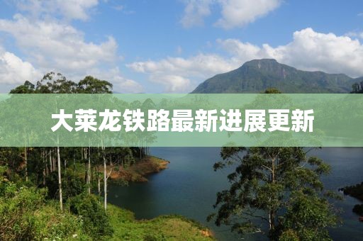 大莱龙铁路最新进展更新