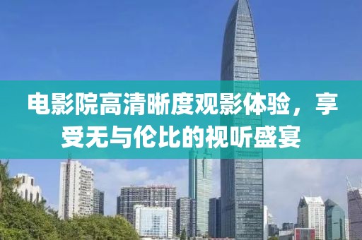 电影院高清晰度观影体验，享受无与伦比的视听盛宴
