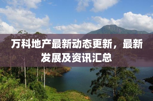 万科地产最新动态更新，最新发展及资讯汇总
