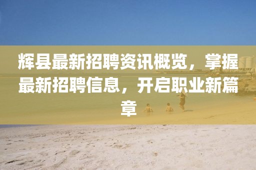 辉县最新招聘资讯概览，掌握最新招聘信息，开启职业新篇章