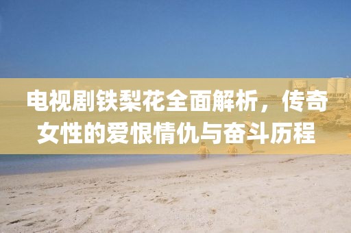 电视剧铁梨花全面解析，传奇女性的爱恨情仇与奋斗历程