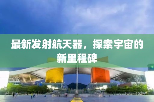 最新发射航天器，探索宇宙的新里程碑