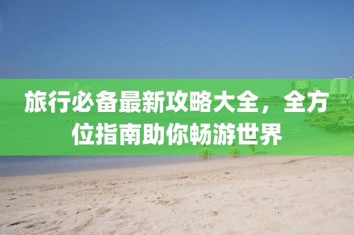 旅行必备最新攻略大全，全方位指南助你畅游世界
